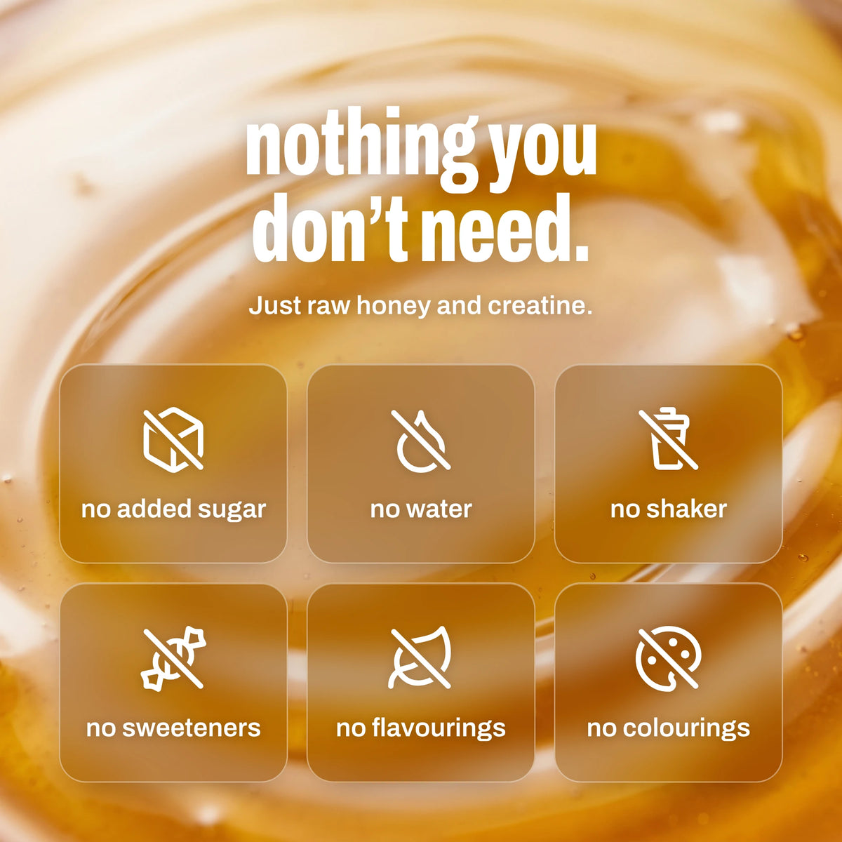 Nothing you don't need. Just raw honey and creatine: no added sugar, no water, no shaker, no sweeteners, no flavourings, no colourings
